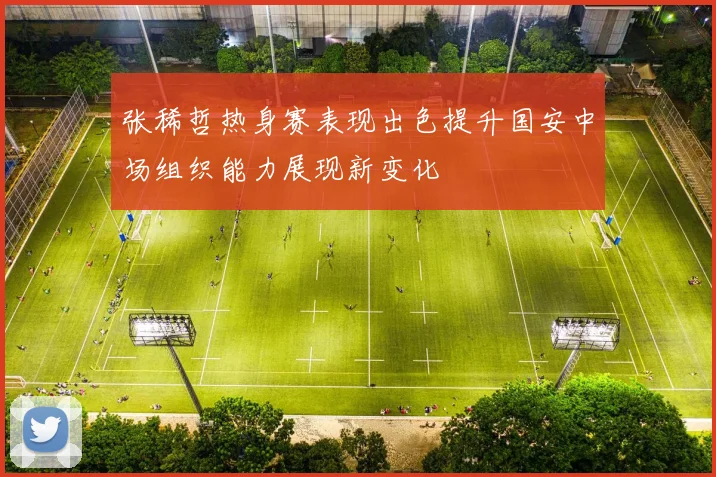 张稀哲热身赛表现出色提升国安中场组织能力展现新变化
