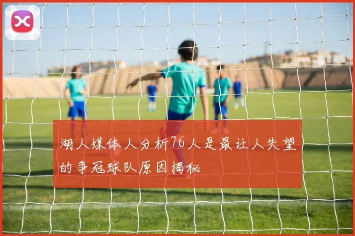 湖人媒体人分析76人是最让人失望的争冠球队原因揭秘