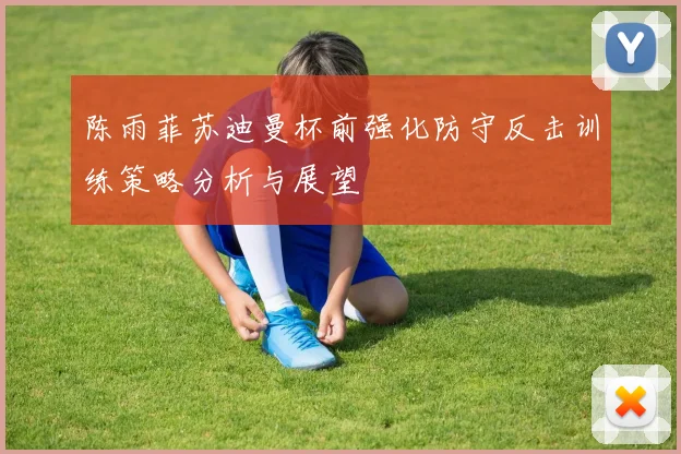 陈雨菲苏迪曼杯前强化防守反击训练策略分析与展望