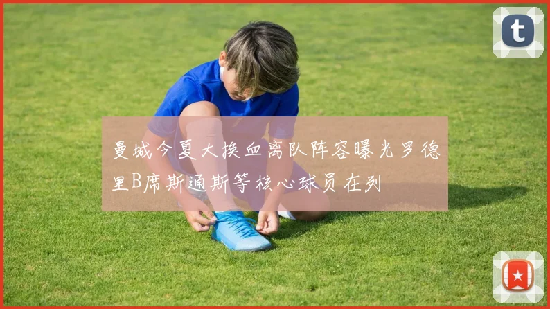 曼城今夏大换血离队阵容曝光罗德里B席斯通斯等核心球员在列